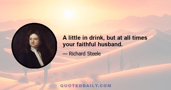 A little in drink, but at all times your faithful husband.