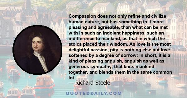 Compassion does not only refine and civilize human nature, but has something in it more pleasing and agreeable, than what can be met with in such an indolent happiness, such an indifference to mankind, as that in which