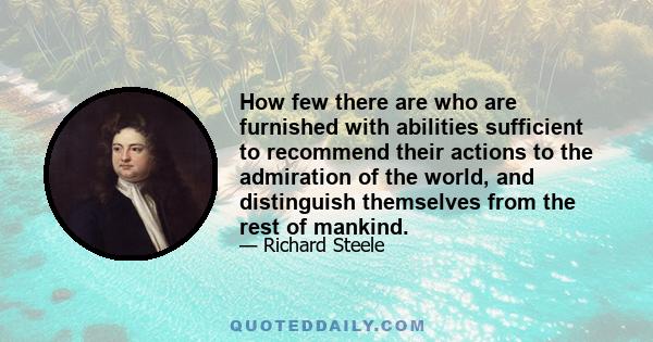 How few there are who are furnished with abilities sufficient to recommend their actions to the admiration of the world, and distinguish themselves from the rest of mankind.