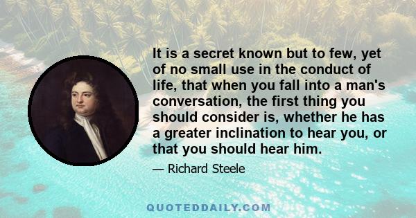 It is a secret known but to few, yet of no small use in the conduct of life, that when you fall into a man's conversation, the first thing you should consider is, whether he has a greater inclination to hear you, or