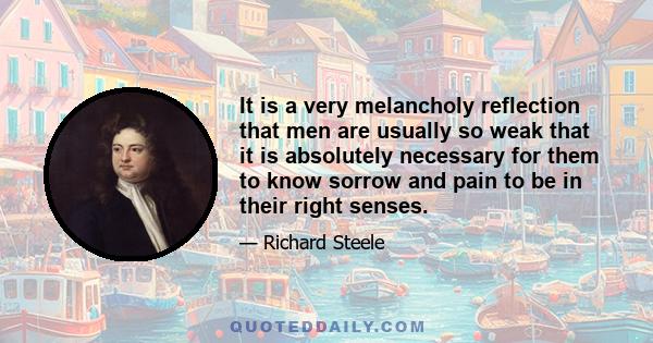 It is a very melancholy reflection that men are usually so weak that it is absolutely necessary for them to know sorrow and pain to be in their right senses.