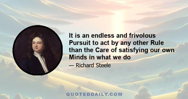 It is an endless and frivolous Pursuit to act by any other Rule than the Care of satisfying our own Minds in what we do