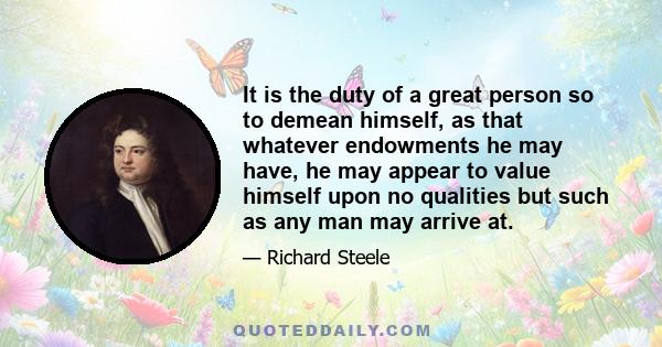 It is the duty of a great person so to demean himself, as that whatever endowments he may have, he may appear to value himself upon no qualities but such as any man may arrive at.