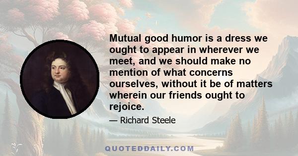 Mutual good humor is a dress we ought to appear in wherever we meet, and we should make no mention of what concerns ourselves, without it be of matters wherein our friends ought to rejoice.