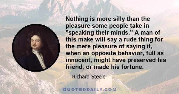 Nothing is more silly than the pleasure some people take in speaking their minds. A man of this make will say a rude thing for the mere pleasure of saying it, when an opposite behavior, full as innocent, might have