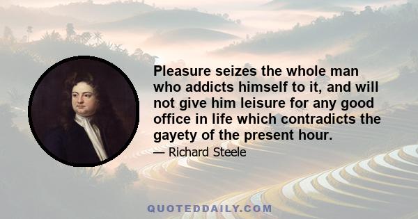 Pleasure seizes the whole man who addicts himself to it, and will not give him leisure for any good office in life which contradicts the gayety of the present hour.