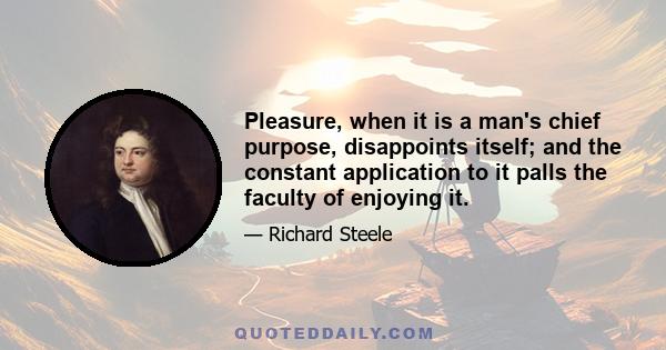 Pleasure, when it is a man's chief purpose, disappoints itself; and the constant application to it palls the faculty of enjoying it.