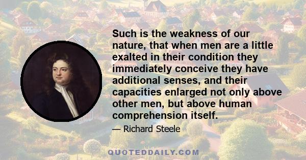 Such is the weakness of our nature, that when men are a little exalted in their condition they immediately conceive they have additional senses, and their capacities enlarged not only above other men, but above human