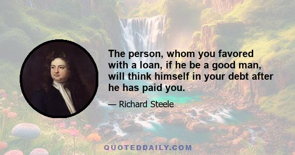 The person, whom you favored with a loan, if he be a good man, will think himself in your debt after he has paid you.