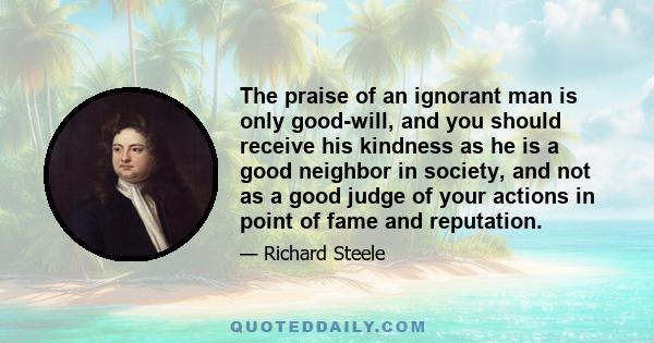 The praise of an ignorant man is only good-will, and you should receive his kindness as he is a good neighbor in society, and not as a good judge of your actions in point of fame and reputation.