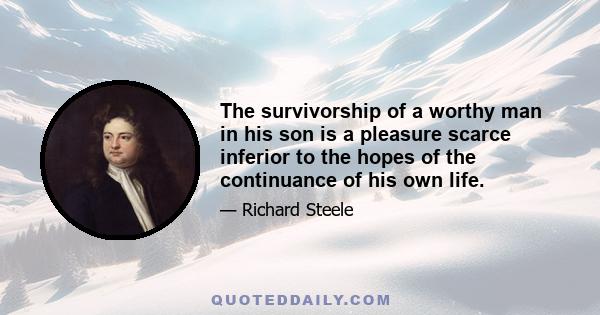 The survivorship of a worthy man in his son is a pleasure scarce inferior to the hopes of the continuance of his own life.