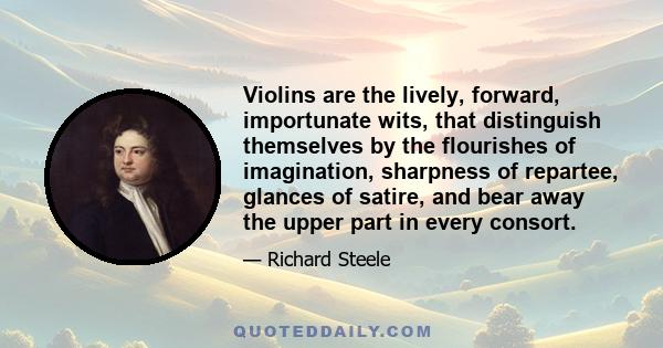 Violins are the lively, forward, importunate wits, that distinguish themselves by the flourishes of imagination, sharpness of repartee, glances of satire, and bear away the upper part in every consort.