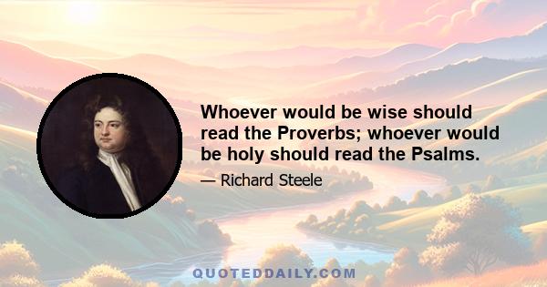 Whoever would be wise should read the Proverbs; whoever would be holy should read the Psalms.