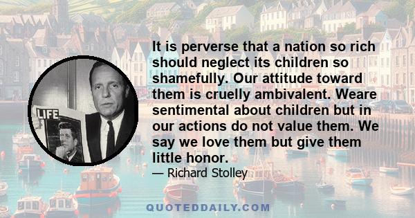 It is perverse that a nation so rich should neglect its children so shamefully. Our attitude toward them is cruelly ambivalent. Weare sentimental about children but in our actions do not value them. We say we love them