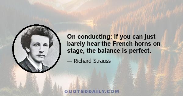 On conducting: If you can just barely hear the French horns on stage, the balance is perfect.