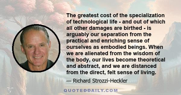 The greatest cost of the specialization of technological life - and out of which all other damages are birthed - is arguably our separation from the practical and enriching sense of ourselves as embodied beings. When we 