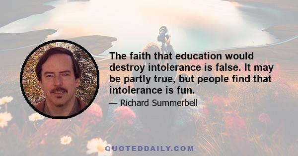 The faith that education would destroy intolerance is false. It may be partly true, but people find that intolerance is fun.