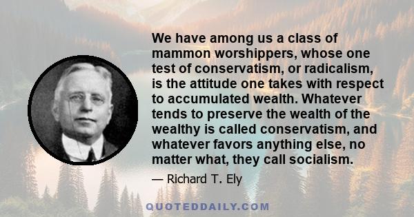 We have among us a class of mammon worshippers, whose one test of conservatism, or radicalism, is the attitude one takes with respect to accumulated wealth. Whatever tends to preserve the wealth of the wealthy is called 