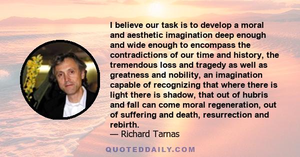 I believe our task is to develop a moral and aesthetic imagination deep enough and wide enough to encompass the contradictions of our time and history, the tremendous loss and tragedy as well as greatness and nobility,