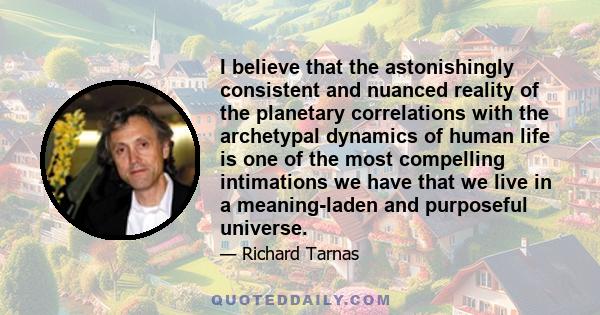 I believe that the astonishingly consistent and nuanced reality of the planetary correlations with the archetypal dynamics of human life is one of the most compelling intimations we have that we live in a meaning-laden