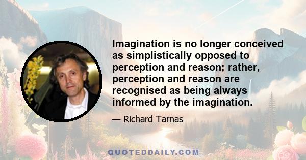 Imagination is no longer conceived as simplistically opposed to perception and reason; rather, perception and reason are recognised as being always informed by the imagination.