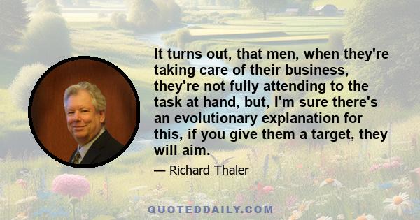 It turns out, that men, when they're taking care of their business, they're not fully attending to the task at hand, but, I'm sure there's an evolutionary explanation for this, if you give them a target, they will aim.