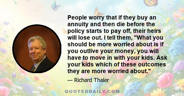 People worry that if they buy an annuity and then die before the policy starts to pay off, their heirs will lose out. I tell them, What you should be more worried about is if you outlive your money, you will have to