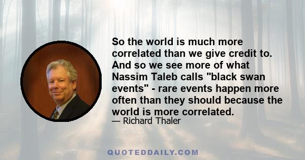 So the world is much more correlated than we give credit to. And so we see more of what Nassim Taleb calls black swan events - rare events happen more often than they should because the world is more correlated.