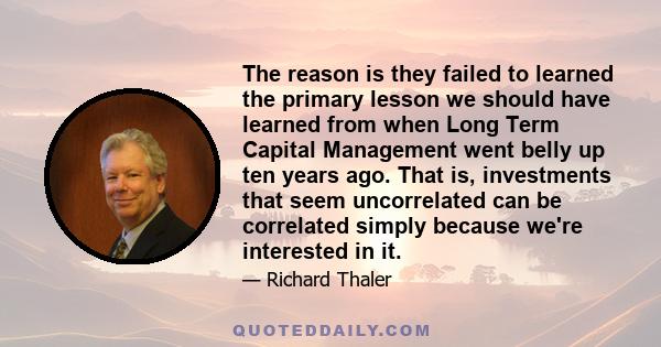 The reason is they failed to learned the primary lesson we should have learned from when Long Term Capital Management went belly up ten years ago. That is, investments that seem uncorrelated can be correlated simply