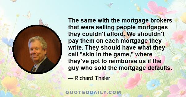 The same with the mortgage brokers that were selling people mortgages they couldn't afford. We shouldn't pay them on each mortgage they write. They should have what they call skin in the game, where they've got to