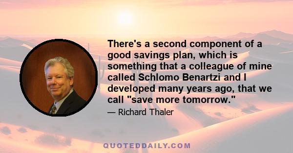 There's a second component of a good savings plan, which is something that a colleague of mine called Schlomo Benartzi and I developed many years ago, that we call save more tomorrow.