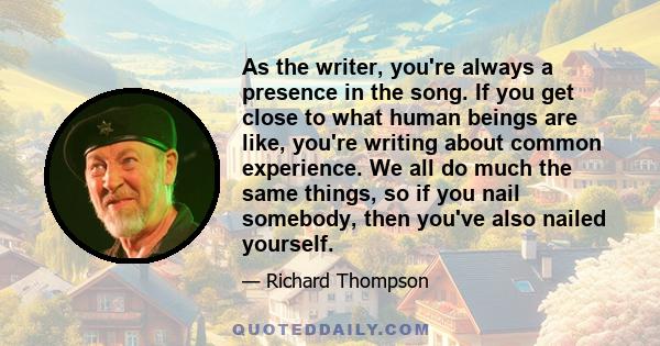 As the writer, you're always a presence in the song. If you get close to what human beings are like, you're writing about common experience. We all do much the same things, so if you nail somebody, then you've also