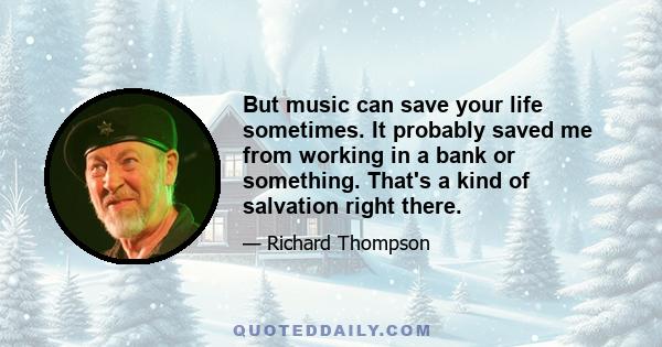 But music can save your life sometimes. It probably saved me from working in a bank or something. That's a kind of salvation right there.