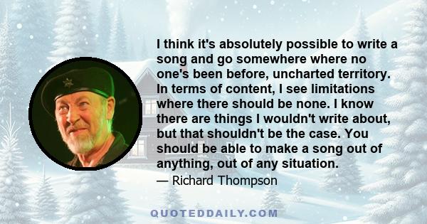 I think it's absolutely possible to write a song and go somewhere where no one's been before, uncharted territory. In terms of content, I see limitations where there should be none. I know there are things I wouldn't