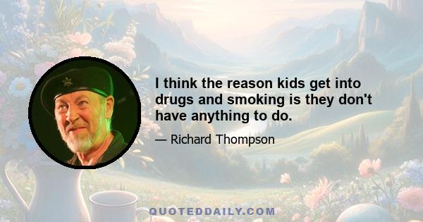 I think the reason kids get into drugs and smoking is they don't have anything to do.