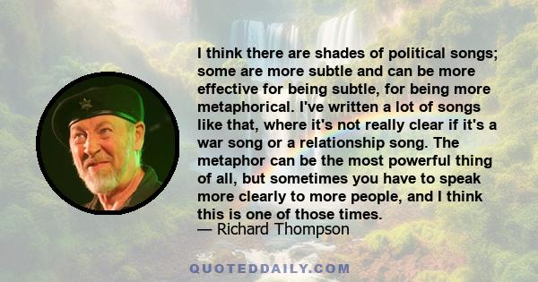 I think there are shades of political songs; some are more subtle and can be more effective for being subtle, for being more metaphorical. I've written a lot of songs like that, where it's not really clear if it's a war 