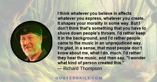 I think whatever you believe in affects whatever you express, whatever you create. It shapes your morality in some way. But I don't think that's something that you have to shove down people's throats. I'd rather keep it 