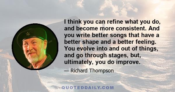 I think you can refine what you do, and become more consistent. And you write better songs that have a better shape and a better feeling. You evolve into and out of things, and go through stages, but, ultimately, you do 