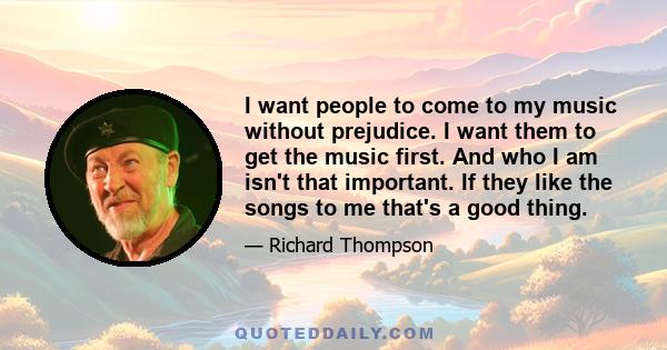 I want people to come to my music without prejudice. I want them to get the music first. And who I am isn't that important. If they like the songs to me that's a good thing.