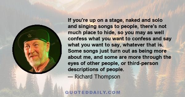 If you're up on a stage, naked and solo and singing songs to people, there's not much place to hide, so you may as well confess what you want to confess and say what you want to say, whatever that is. Some songs just