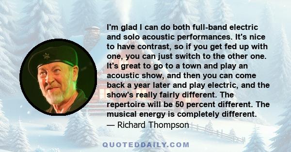 I'm glad I can do both full-band electric and solo acoustic performances. It's nice to have contrast, so if you get fed up with one, you can just switch to the other one. It's great to go to a town and play an acoustic