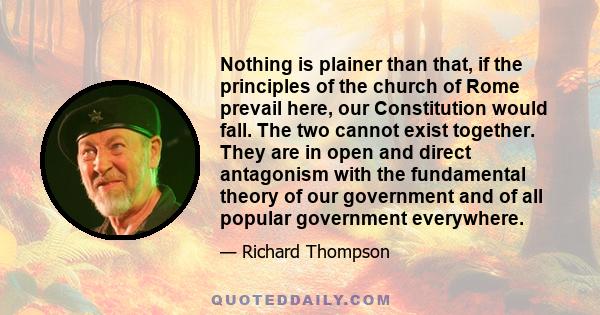 Nothing is plainer than that, if the principles of the church of Rome prevail here, our Constitution would fall. The two cannot exist together. They are in open and direct antagonism with the fundamental theory of our