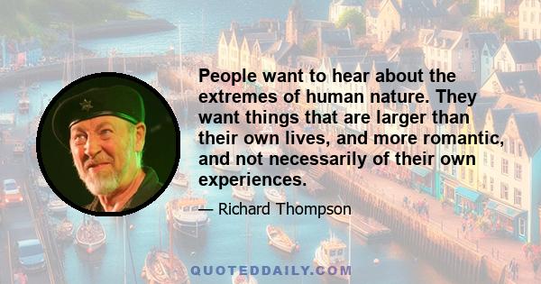 People want to hear about the extremes of human nature. They want things that are larger than their own lives, and more romantic, and not necessarily of their own experiences.