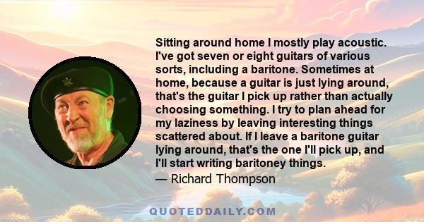 Sitting around home I mostly play acoustic. I've got seven or eight guitars of various sorts, including a baritone. Sometimes at home, because a guitar is just lying around, that's the guitar I pick up rather than