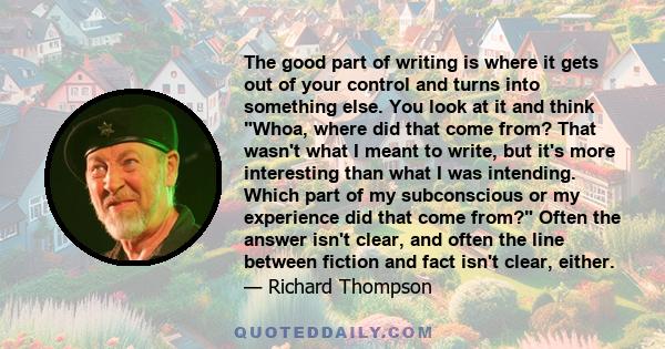 The good part of writing is where it gets out of your control and turns into something else. You look at it and think Whoa, where did that come from? That wasn't what I meant to write, but it's more interesting than