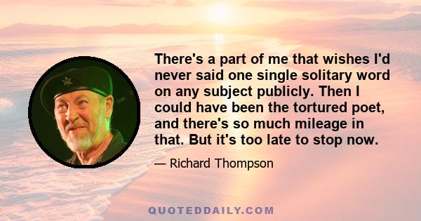 There's a part of me that wishes I'd never said one single solitary word on any subject publicly. Then I could have been the tortured poet, and there's so much mileage in that. But it's too late to stop now.