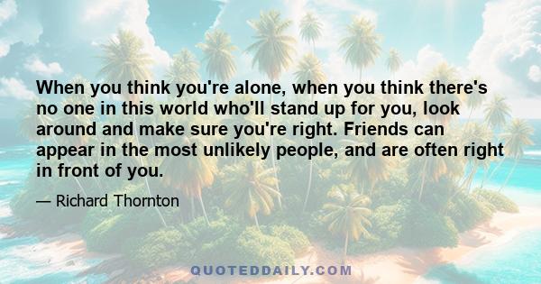 When you think you're alone, when you think there's no one in this world who'll stand up for you, look around and make sure you're right. Friends can appear in the most unlikely people, and are often right in front of