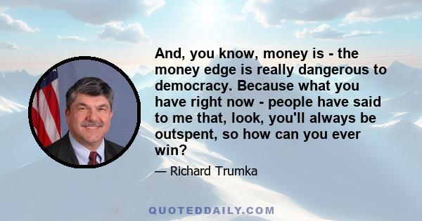 And, you know, money is - the money edge is really dangerous to democracy. Because what you have right now - people have said to me that, look, you'll always be outspent, so how can you ever win?