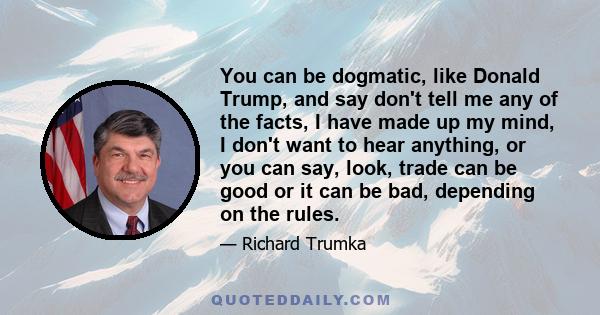 You can be dogmatic, like Donald Trump, and say don't tell me any of the facts, I have made up my mind, I don't want to hear anything, or you can say, look, trade can be good or it can be bad, depending on the rules.