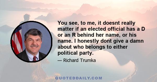 You see, to me, it doesnt really matter if an elected official has a D or an R behind her name, or his name. I honestly dont give a damn about who belongs to either political party.